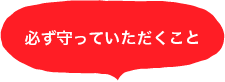 必ず守っていただくこと